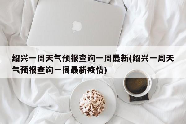 绍兴一周天气预报查询一周最新(绍兴一周天气预报查询一周最新疫情)