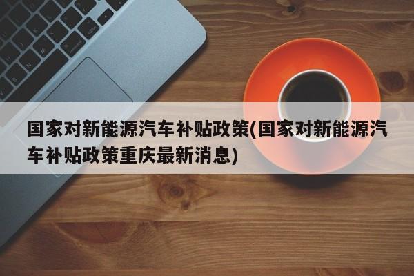 国家对新能源汽车补贴政策(国家对新能源汽车补贴政策重庆最新消息)
