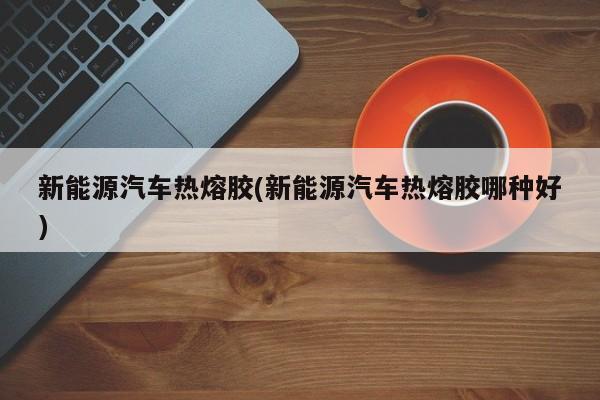 新能源汽车热熔胶(新能源汽车热熔胶哪种好)