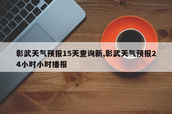 彰武天气预报15天查询新,彰武天气预报24小时小时播报
