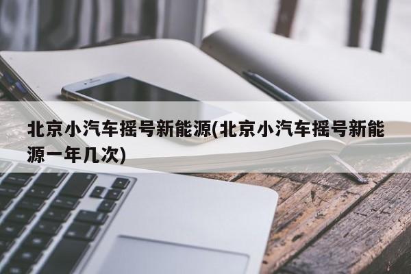 北京小汽车摇号新能源(北京小汽车摇号新能源一年几次)