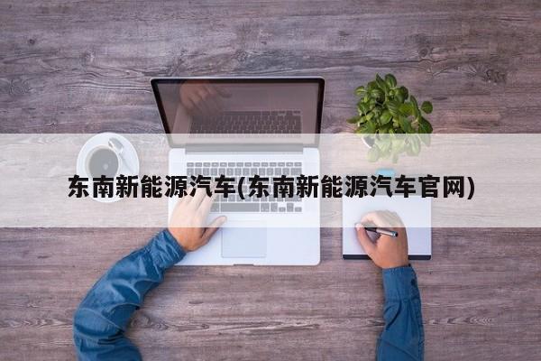东南新能源汽车(东南新能源汽车官网)