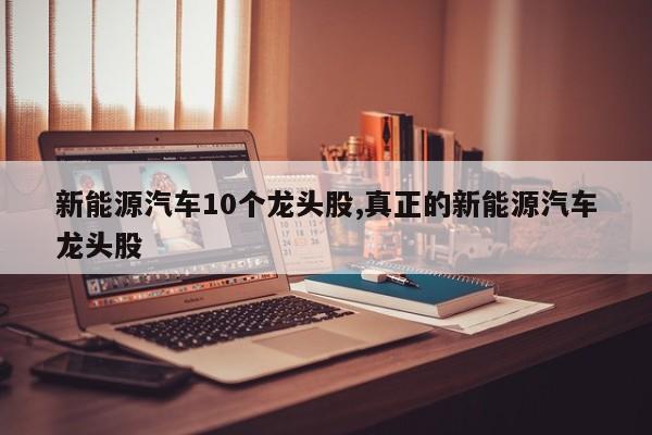 新能源汽车10个龙头股,真正的新能源汽车龙头股