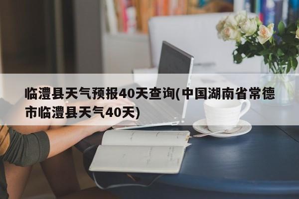 临澧县天气预报40天查询(中国湖南省常德市临澧县天气40天)