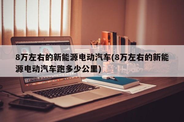 8万左右的新能源电动汽车(8万左右的新能源电动汽车跑多少公里)