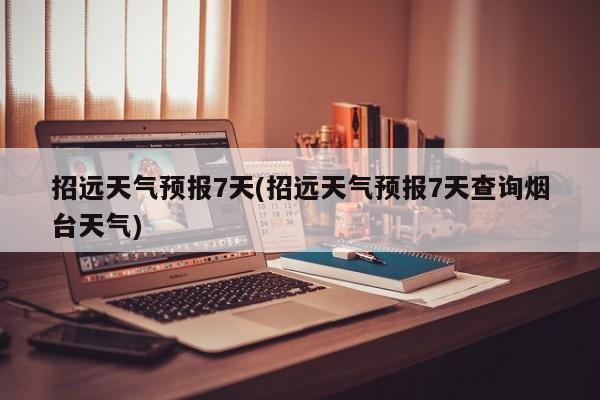 招远天气预报7天(招远天气预报7天查询烟台天气)
