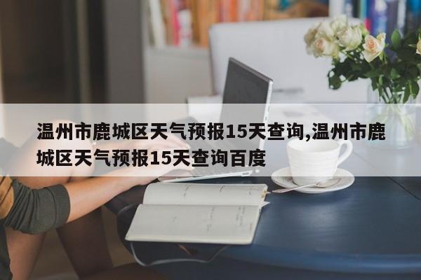 温州市鹿城区天气预报15天查询,温州市鹿城区天气预报15天查询百度