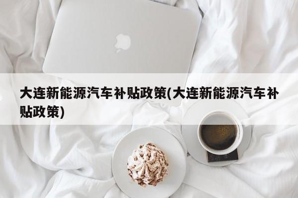 大连新能源汽车补贴政策(大连新能源汽车补贴政策)