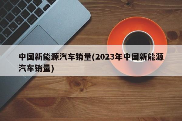 中国新能源汽车销量(2023年中国新能源汽车销量)