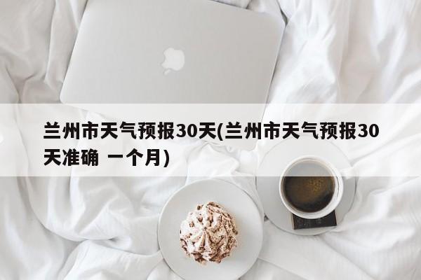 兰州市天气预报30天(兰州市天气预报30天准确 一个月)