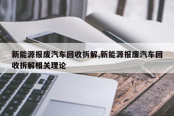 新能源报废汽车回收拆解,新能源报废汽车回收拆解相关理论
