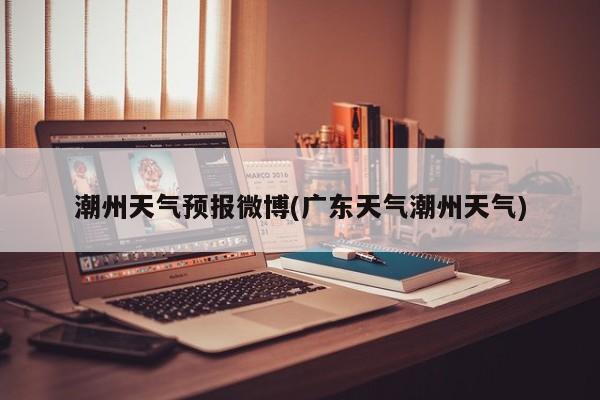 潮州天气预报微博(广东天气潮州天气)