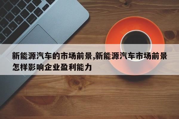 新能源汽车的市场前景,新能源汽车市场前景怎样影响企业盈利能力