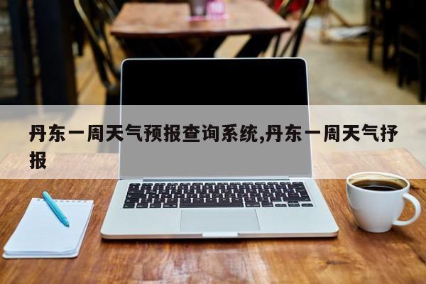 丹东一周天气预报查询系统,丹东一周天气抒报