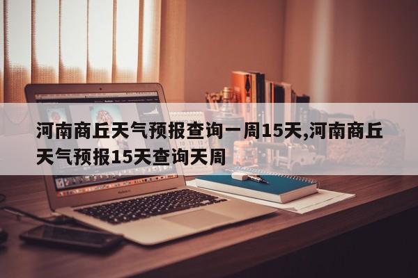 河南商丘天气预报查询一周15天,河南商丘天气预报15天查询天周