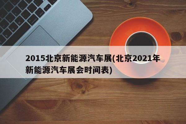 2015北京新能源汽车展(北京2021年新能源汽车展会时间表)