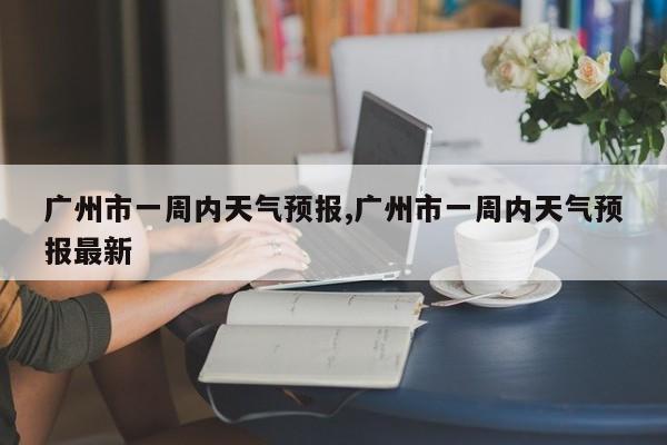 广州市一周内天气预报,广州市一周内天气预报最新