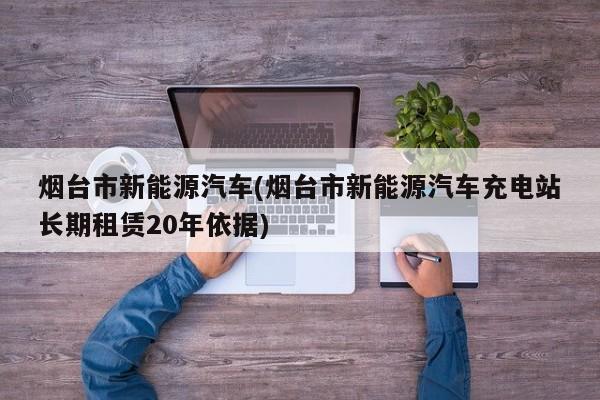烟台市新能源汽车(烟台市新能源汽车充电站长期租赁20年依据)
