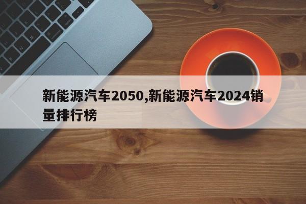 新能源汽车2050,新能源汽车2024销量排行榜