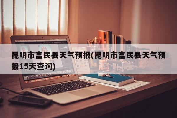 昆明市富民县天气预报(昆明市富民县天气预报15天查询)