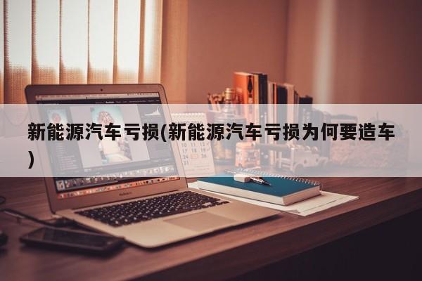 新能源汽车亏损(新能源汽车亏损为何要造车)