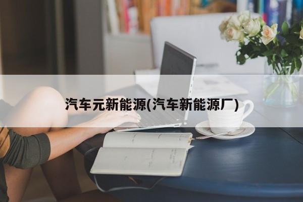 汽车元新能源(汽车新能源厂)