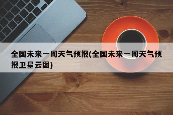 全国未来一周天气预报(全国未来一周天气预报卫星云图)