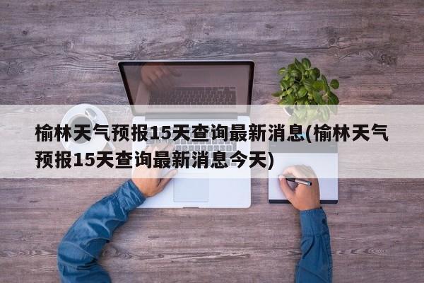 榆林天气预报15天查询最新消息(榆林天气预报15天查询最新消息今天)