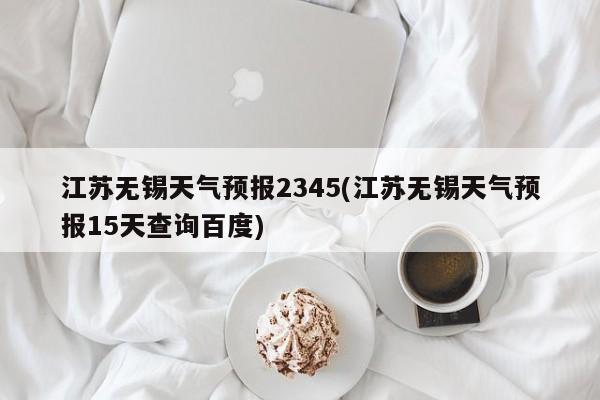 江苏无锡天气预报2345(江苏无锡天气预报15天查询百度)