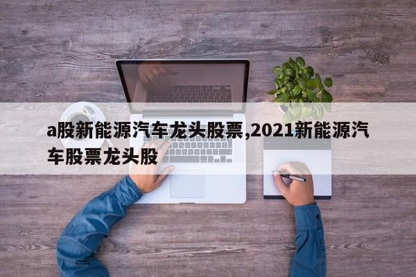 a股新能源汽车龙头股票,2021新能源汽车股票龙头股