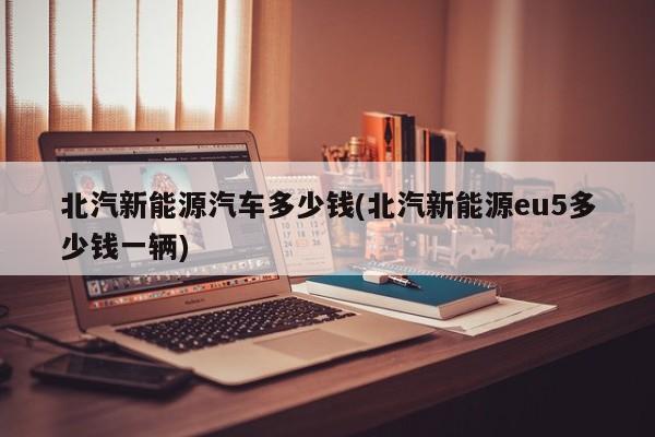 北汽新能源汽车多少钱(北汽新能源eu5多少钱一辆)