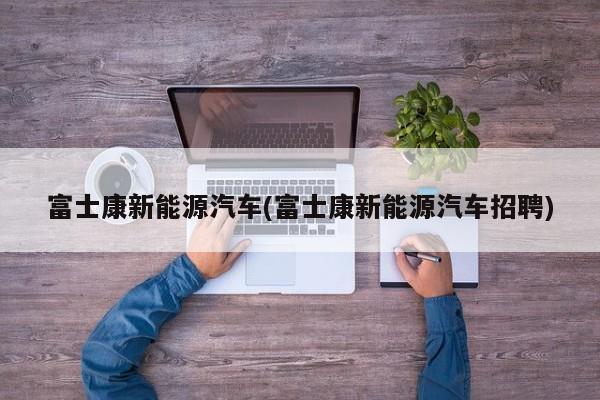 富士康新能源汽车(富士康新能源汽车招聘) 第1张