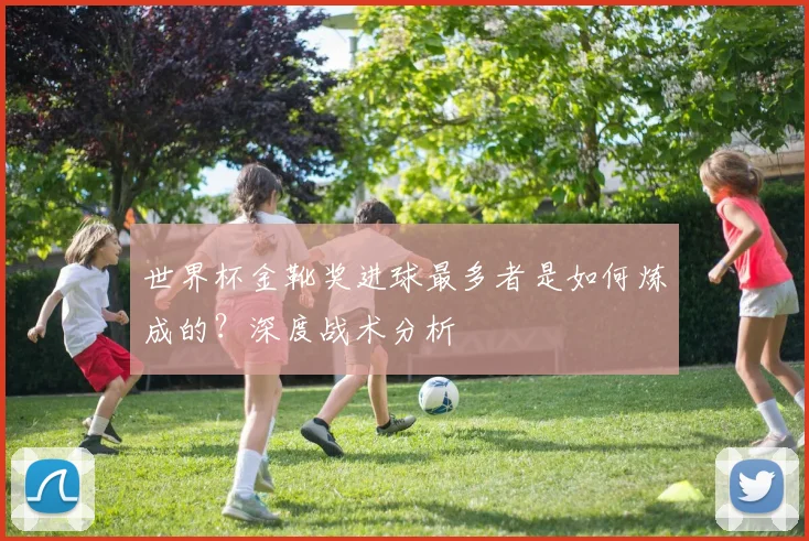 世界杯金靴奖进球最多者是如何炼成的？深度战术分析