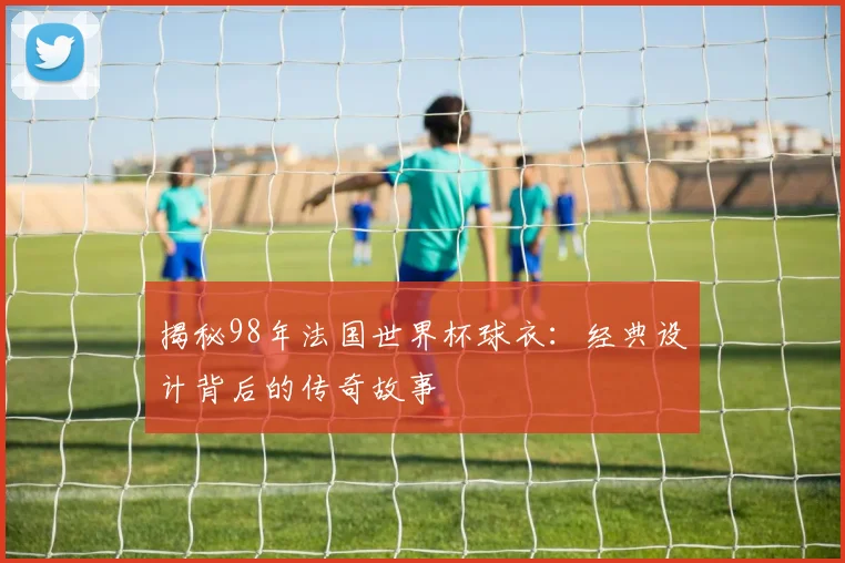 揭秘98年法国世界杯球衣：经典设计背后的传奇故事
